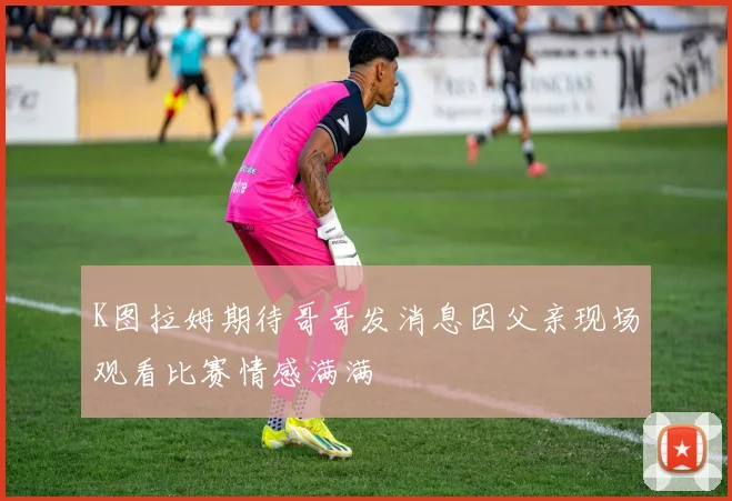 K图拉姆期待哥哥发消息因父亲现场观看比赛情感满满