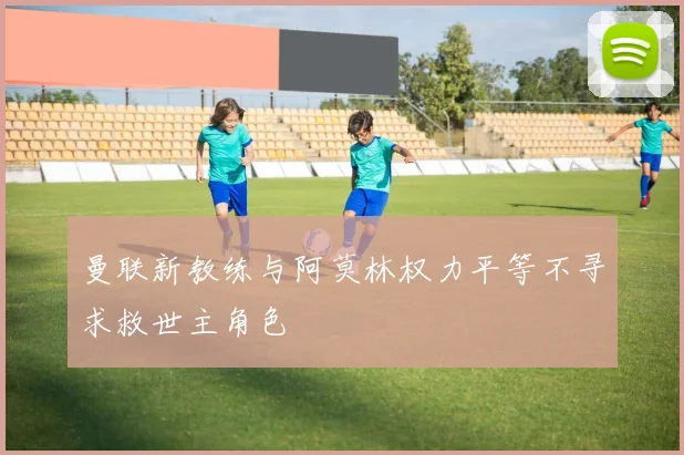 曼联新教练与阿莫林权力平等不寻求救世主角色