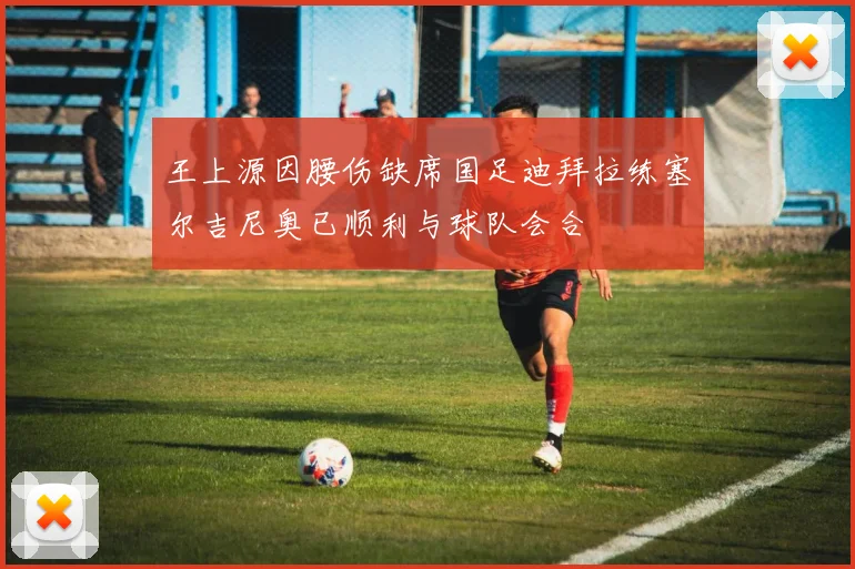 王上源因腰伤缺席国足迪拜拉练塞尔吉尼奥已顺利与球队会合