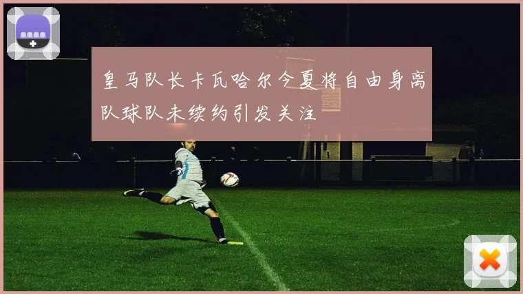 皇马队长卡瓦哈尔今夏将自由身离队球队未续约引发关注