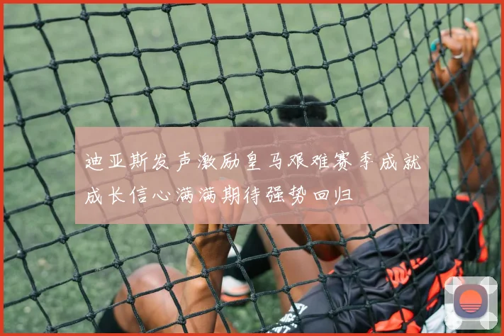 迪亚斯发声激励皇马艰难赛季成就成长信心满满期待强势回归