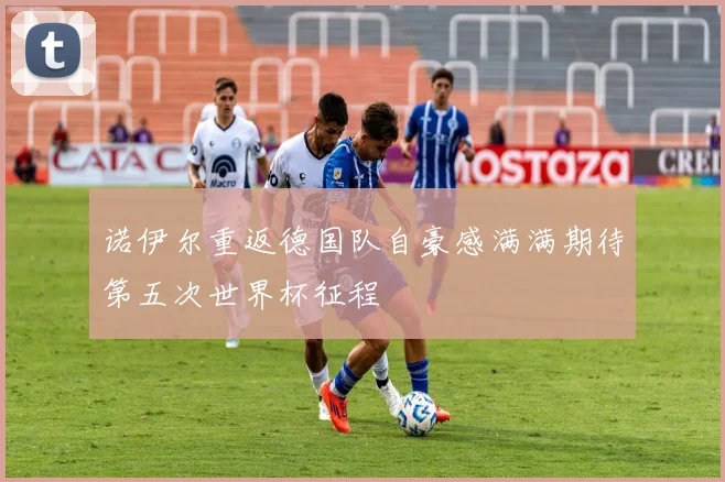 诺伊尔重返德国队自豪感满满期待第五次世界杯征程
