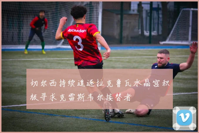 切尔西持续追逐拉克鲁瓦水晶宫积极寻求克雷斯韦尔接替者