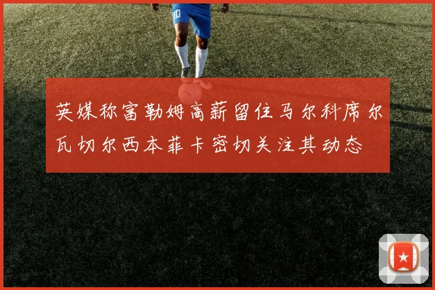 英媒称富勒姆高薪留住马尔科席尔瓦切尔西本菲卡密切关注其动态