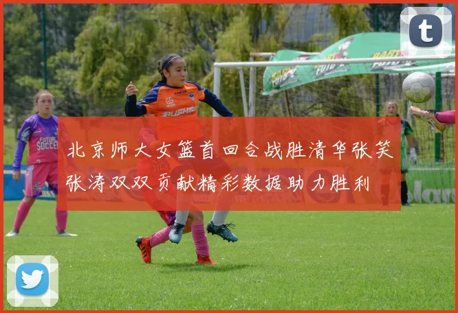 北京师大女篮首回合战胜清华张笑张涛双双贡献精彩数据助力胜利