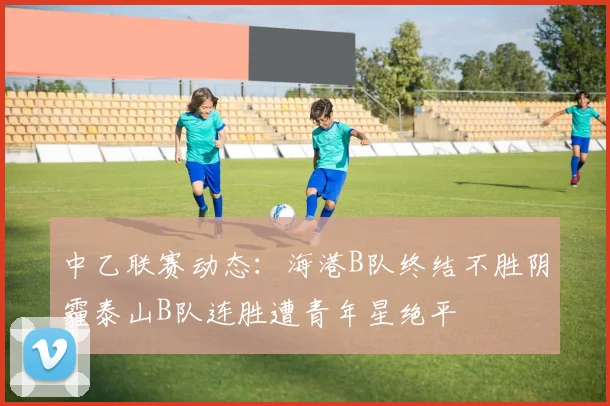 中乙联赛动态：海港B队终结不胜阴霾泰山B队连胜遭青年星绝平