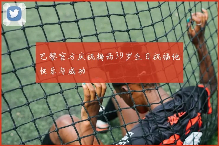 巴黎官方庆祝梅西39岁生日祝福他快乐与成功