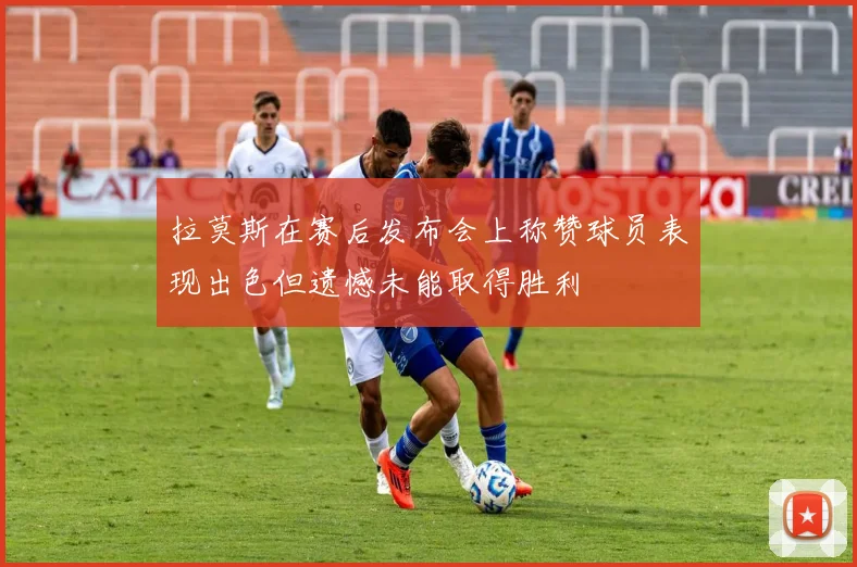 拉莫斯在赛后发布会上称赞球员表现出色但遗憾未能取得胜利