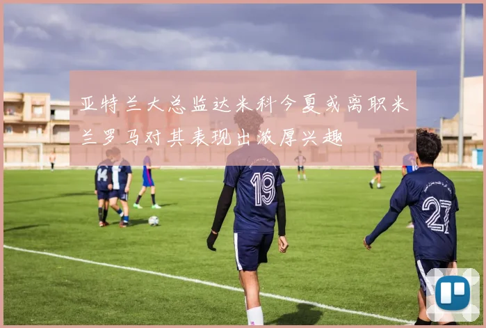 亚特兰大总监达米科今夏或离职米兰罗马对其表现出浓厚兴趣