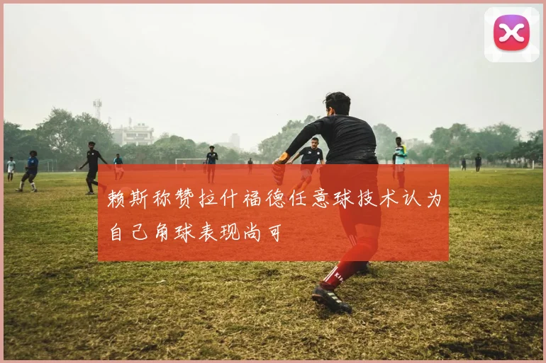 赖斯称赞拉什福德任意球技术认为自己角球表现尚可