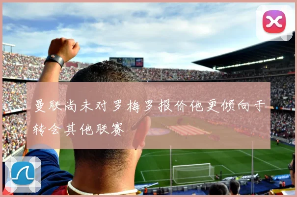 曼联尚未对罗梅罗报价他更倾向于转会其他联赛