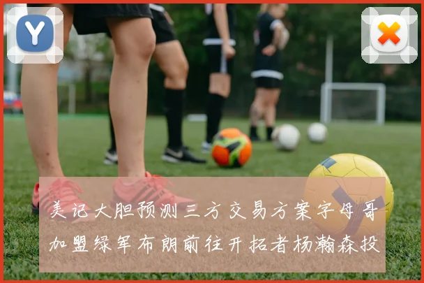 美记大胆预测三方交易方案字母哥加盟绿军布朗前往开拓者杨瀚森投奔雄鹿