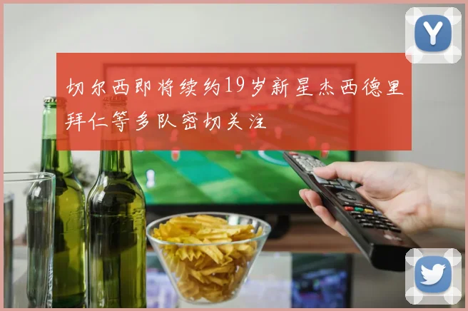切尔西即将续约19岁新星杰西德里拜仁等多队密切关注
