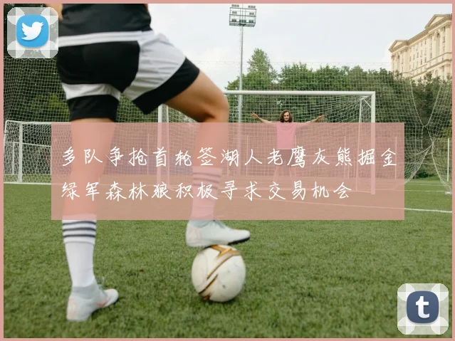 多队争抢首轮签湖人老鹰灰熊掘金绿军森林狼积极寻求交易机会