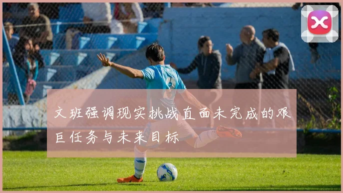 文班强调现实挑战直面未完成的艰巨任务与未来目标
