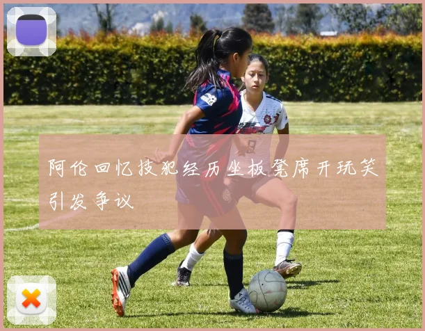 阿伦回忆技犯经历坐板凳席开玩笑引发争议