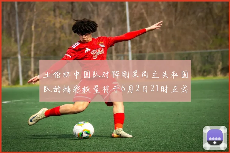 土伦杯中国队对阵刚果民主共和国队的精彩较量将于6月2日21时正式开启