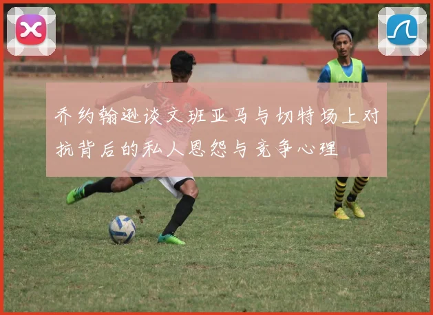 乔约翰逊谈文班亚马与切特场上对抗背后的私人恩怨与竞争心理