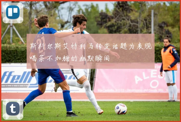 斯科尔斯艾特利马转变话题为表现喝茶不加糖的幽默瞬间
