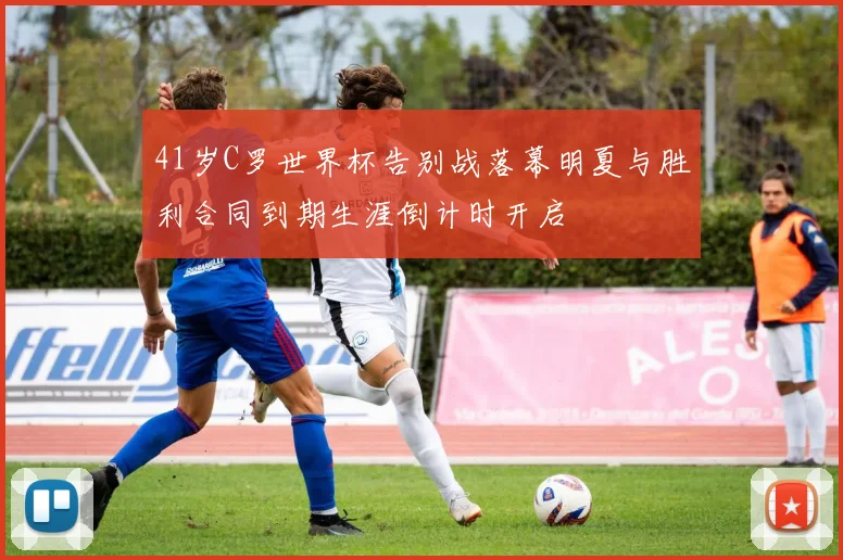 41岁C罗世界杯告别战落幕明夏与胜利合同到期生涯倒计时开启
