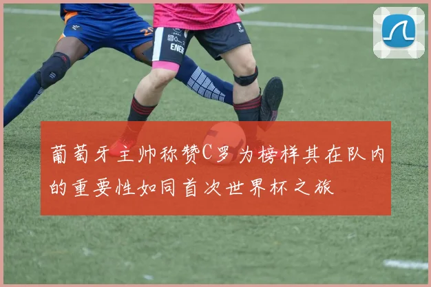 葡萄牙主帅称赞C罗为榜样其在队内的重要性如同首次世界杯之旅