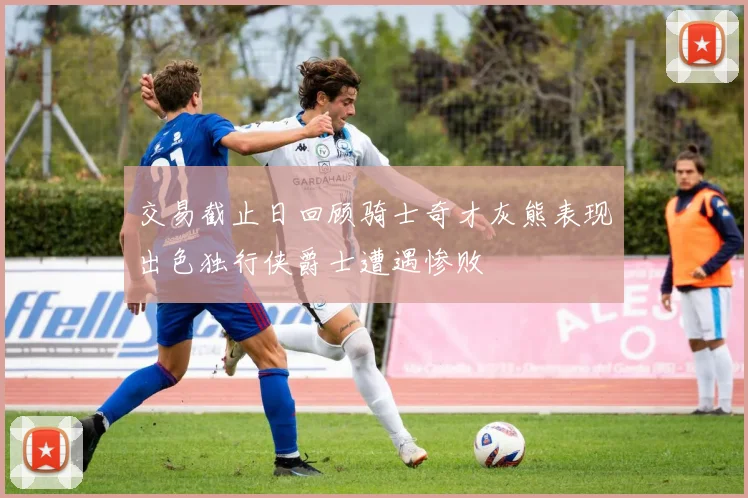 交易截止日回顾骑士奇才灰熊表现出色独行侠爵士遭遇惨败