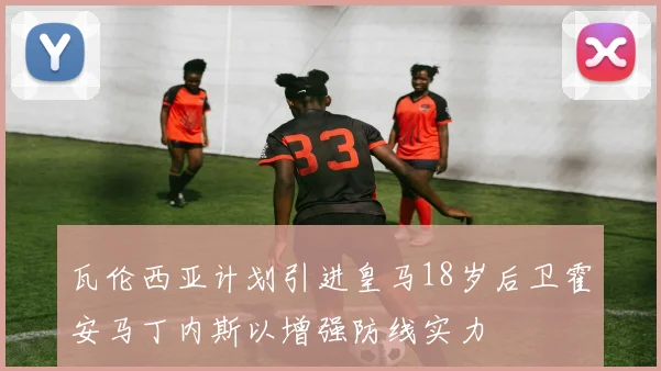 瓦伦西亚计划引进皇马18岁后卫霍安马丁内斯以增强防线实力