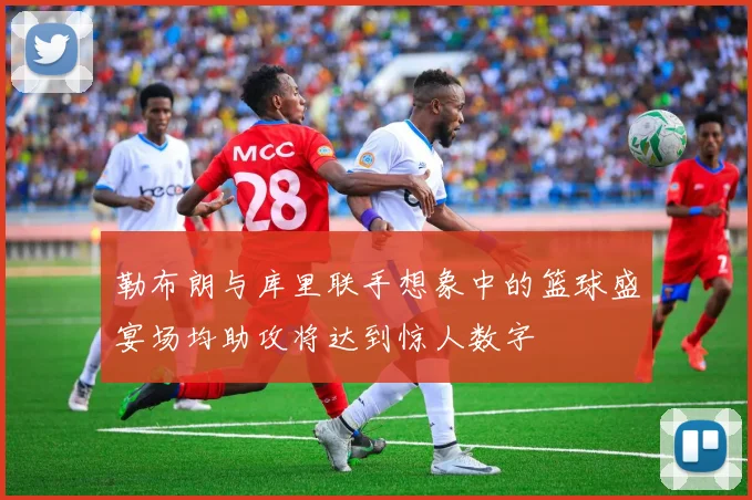 勒布朗与库里联手想象中的篮球盛宴场均助攻将达到惊人数字