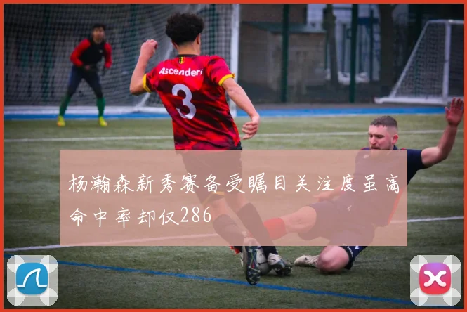 杨瀚森新秀赛备受瞩目关注度虽高命中率却仅286