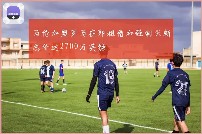 马伦加盟罗马在即租借加强制买断总价达2700万英镑