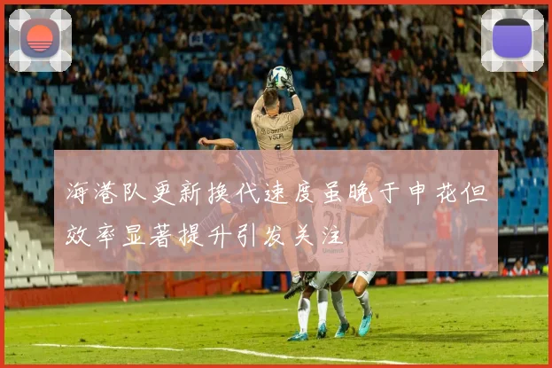 海港队更新换代速度虽晚于申花但效率显著提升引发关注